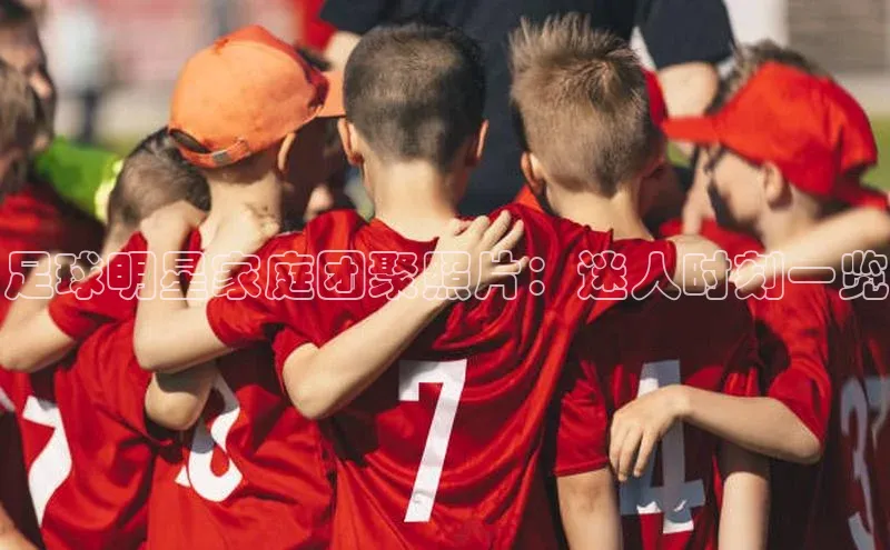 恒行6注册官网入口普信公司足球明星家庭团聚照片：迷人时刻一览