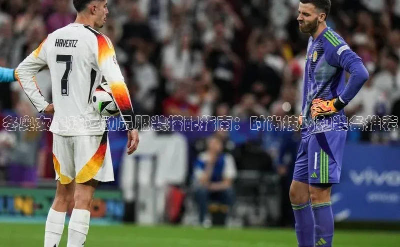 恒行6手机版官方网站云创智行冬奥女足球运动员服装搭配指南：时尚技巧和装备推荐