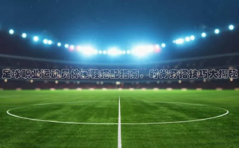 恒行在线官网登录入口百度游戏足球职业运动员休闲鞋搭配指南，时尚穿搭技巧大揭秘