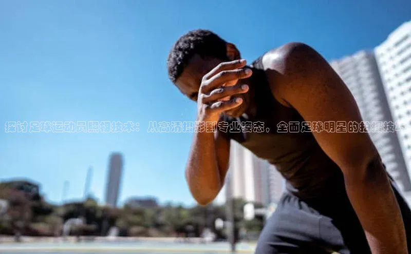 恒行6登录入口注册路畅科技探讨足球运动员照相技术：从高清摄影到专业姿态，全面足球明星的拍摄技巧