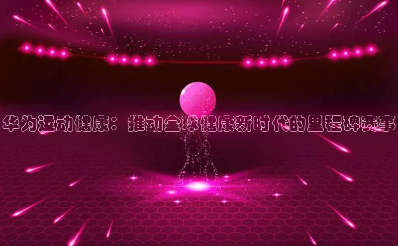 华为运动健康：推动全球健康新时代的里程碑赛事