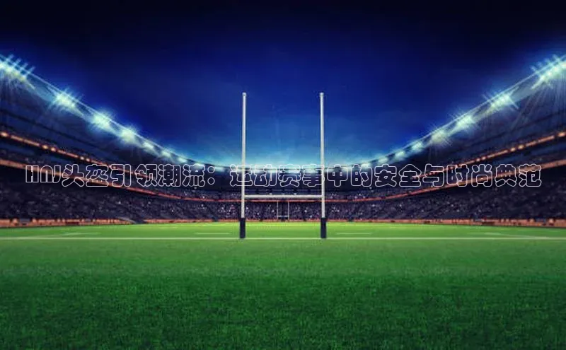 HNJ头盔引领潮流：运动赛事中的安全与时尚典范