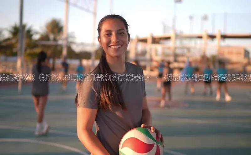 共铸辉煌：都市力量与体育精神的完美融合——城市大型运动会赛事盛况