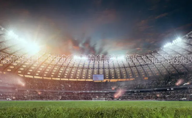 视角碰撞：运动赛事的精彩瞬间与背后的故事